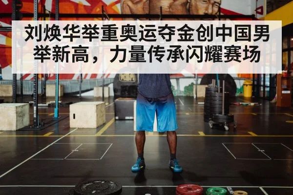 刘焕华举重奥运夺金创中国男举新高，力量传承闪耀赛场