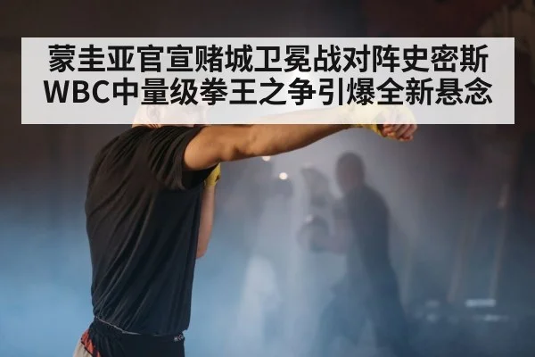 蒙圭亚官宣赌城卫冕战对阵史密斯WBC中量级拳王之争引爆全新悬念