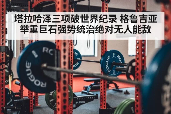 塔拉哈泽三项破世界纪录 格鲁吉亚举重巨石强势统治绝对无人能敌